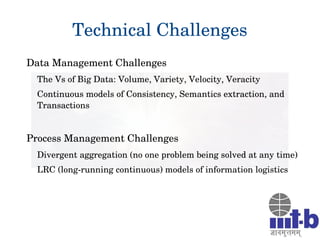 Technical Challenges
Data Management Challenges
The Vs of Big Data: Volume, Variety, Velocity, Veracity
Continuous models of Consistency, Semantics extraction, and 
Transactions
Process Management Challenges
Divergent aggregation (no one problem being solved at any time)
LRC (long­running continuous) models of information logistics
 