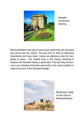 Northumberland has lots of stone built castle that are occupied
and some that are ruined. The are built on sites of defensive
importance and have been known as defensive sites for hun-
dreds of years. The castles have a rich history, featuring in
English and Scottish history a great deal. The fact they still sur-
vive is an indication that they were built in the most suitable lo-
cations and are of the strongest design.
Morpeth
courthouse
building
Bamburgh Castle
on the coast of
Northumberland.
 