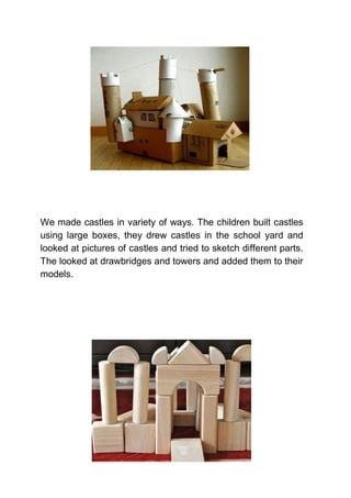 We made castles in variety of ways. The children built castles
using large boxes, they drew castles in the school yard and
looked at pictures of castles and tried to sketch different parts.
The looked at drawbridges and towers and added them to their
models.
 