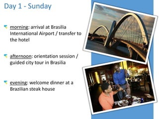 May 18th - Sunday
morning: arrival at Brasilia
International Airport / transfer to
the hotel
afternoon: orientation session /
guided city tour in Brasilia
evening: welcome dinner at a
Brazilian steak house
 