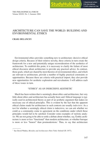 147
ARCHITECTURE CAN SAVE THE WORLD: BUILDING AND
ENVIRONMENTAL ETHICS
CRAIG DELANCEY
THE PHILOSOPHICAL FORUM
Volume XXXV, No. 2, Summer 2004
Environmental ethics provides something new to architecture: decisive ethical
design criteria. Because of their relative novelty, these criteria in turn create the
framework for a new and potentially unique reconsideration of the aesthetics of
architecture. To establish this point, it is necessary to clarify the failure of most
ethical discourse about architecture to provide any practical advice. In contrast,
those goals, which are shared by most theories of environmental ethics, and which
are relevant to architecture, provide a number of highly practical constraints or
opportunities. Because these are criteria with practical import, they also provide
new opportunities for aesthetic exploration and reevaluation. I will address each
of these issues in turn.
“ETHICS” AS AN INDECISIVE AESTHETIC
Much has been written that is seemingly about ethics and architecture, but very
little about ethics and architecture has actually been said: Ethical language is typ-
ically used in architectural theory as part of an aesthetic argument that makes no
necessary use of ethical principles. This is evident by the fact that the apparent
ethical claims made for architecture in such contexts are usually indecisive. As a
test for whether a seemingly ethical claim is indecisive, we can ask whether we
could as a community come to agreement on the conditions under which those
principles would fail to be satisfied. Consider some examples of stylistic analy-
sis: We are not going to be able to settle a debate about whether, say, Gothic archi-
tecture is more or less “functional” than modern architecture, or whether baroque
is more or less “honest” than postmodernism.1
Thus, to say that architecture
1
See David Watkin, Morality and Architecture (New York: Oxford UP, 1977).
 