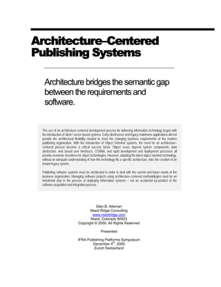 ArchitectureArchitecture––CenteredCentered
Publishing SystemsPublishing Systems
Architecturebridgesthesemanticgap
betweentherequirementsand
software.
The use of an architecture–centered development process for delivering information technology began with
the introduction of client / server based systems. Early client/server and legacy mainframe applications did not
provide the architectural flexibility needed to meet the changing business requirements of the modern
publishing organization. With the introduction of Object Oriented systems, the need for an architecture–
centered process became a critical success factor. Object reuse, layered system components, data
abstraction, web based user interfaces, CORBA, and rapid development and deployment processes all
provide economic incentives for object technologies. However, adopting the latest object oriented technology,
without an adequate understanding of how this technology fits a specific architecture, risks the creation of an
instant legacy system.
Publishing software systems must be architected in order to deal with the current and future needs of the
business organization. Managing software projects using architecture–centered methodologies must be an
intentional step in the process of deploying information systems – not an accidental by–product of the
software acquisition and integration process.
Glen B. Alleman
Niwot Ridge Consulting
www.niwotridge.com
Niwot, Colorado 80503
Copyright © 2000, All Rights Reserved
Presented
IFRA Publishing Platforms Symposium
December 4
th
, 2000
Zurich Switzerland
 