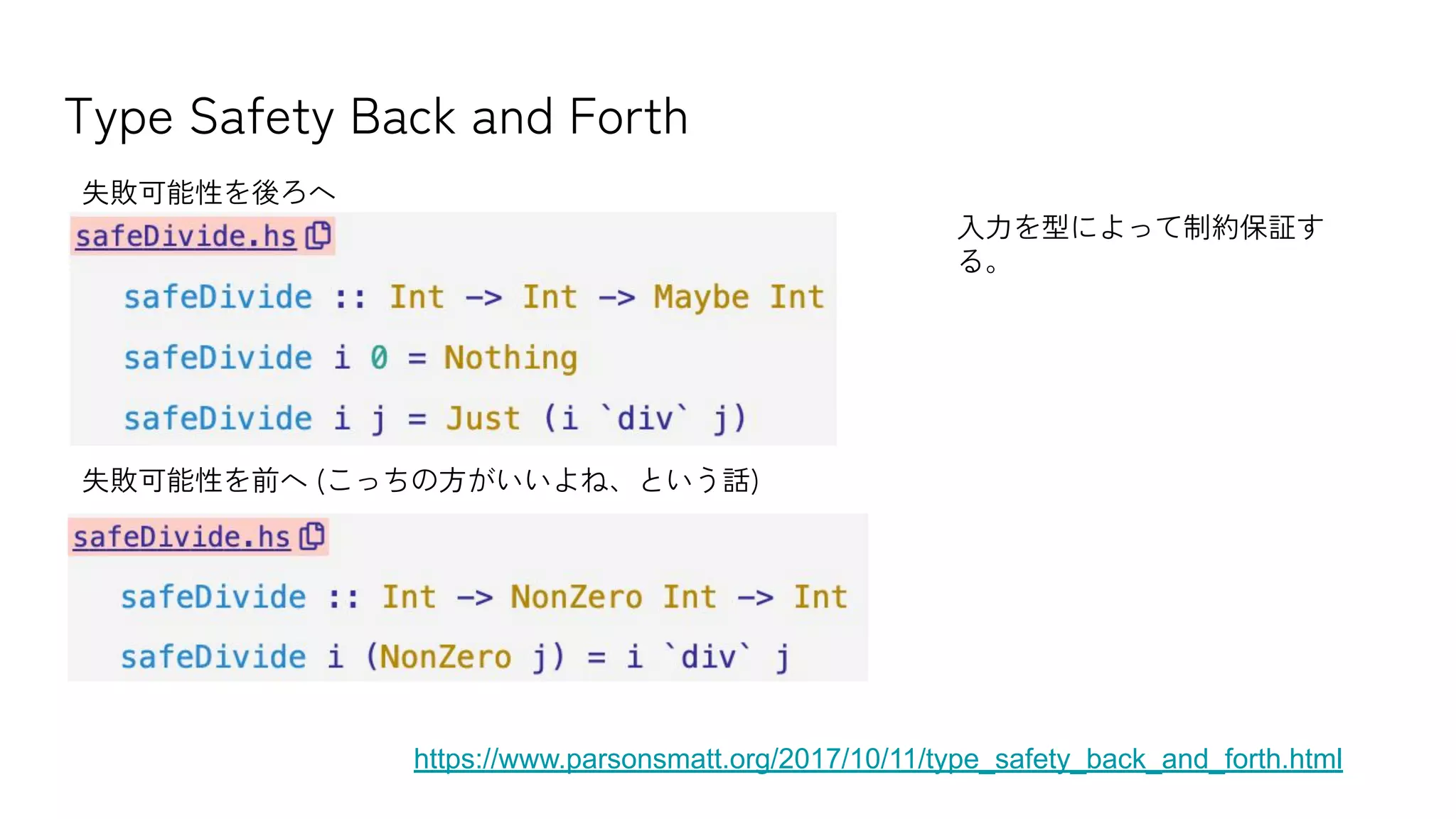Type Safety Back and Forth
https://www.parsonsmatt.org/2017/10/11/type_safety_back_and_forth.html
失敗可能性を後ろへ
失敗可能性を前へ (こっちの方がいいよね、という話)
入力を型によって制約保証す
る。
 
