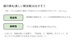 銀の弾丸(美しい解決策)はなさそう
テスト容易性と移植性が向上する。
完全性
純粋性
高凝集が達成され、コードの変更容易性が向上する。
とはいえ、性能は保った状態で、「完全性」と「純粋性」のメリット、を
少しずつでも享受できる手立てはないものか…?
所詮、どちらも直接的に顧客に不利益をもたらす品質特性ではないので、Take It Easy
 