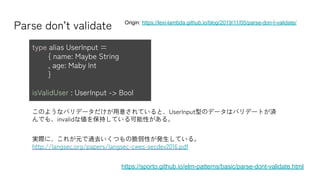 Parse don’t validate
https://sporto.github.io/elm-patterns/basic/parse-dont-validate.html
Origin: https://lexi-lambda.github.io/blog/2019/11/05/parse-don-t-validate/
type alias UserInput =
{ name: Maybe String
, age: Maby Int
}
isValidUser : UserInput -> Bool
このようなバリデータだけが用意されていると、UserInput型のデータはバリデートが済
んでも、invalidな値を保持している可能性がある。
実際に、これが元で過去いくつもの脆弱性が発生している。
http://langsec.org/papers/langsec-cwes-secdev2016.pdf
 