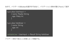type alias UserInput =
{ name: Maybe String
, age: Maby Int
}
type alias ValidUser =
{ name: String
, age: Int
}
validateUser : UserInput -> Result String ValidUser
バリデート済みであることを型によって保証する。
なので、バリデートはBooleanを返すのではなく、バリデーション済みの型にParseして返す
 