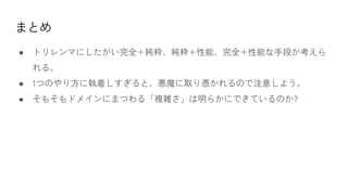 まとめ
● トリレンマにしたがい完全+純粋、純粋+性能、完全+性能な手段が考えら
れる。
● 1つのやり方に執着しすぎると、悪魔に取り憑かれるので注意しよう。
● そもそもドメインにまつわる「複雑さ」は明らかにできているのか?
 