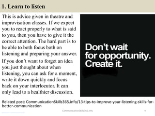 1. Learn to listen
This is advice given in theatre and
improvisation classes. If we expect
you to react properly to what is said
to you, then you have to give it the
correct attention. The hard part is to
be able to both focus both on
listening and preparing your answer.
If you don’t want to forget an idea
you just thought about when
listening, you can ask for a moment,
write it down quickly and focus
back on your interlocutor. It can
only lead to a healthier discussion.
CommunicationSkills365.info 4
Related post: CommunicationSkills365.info/13-tips-to-improve-your-listening-skills-for-
better-communication
architecture communication skills
 
