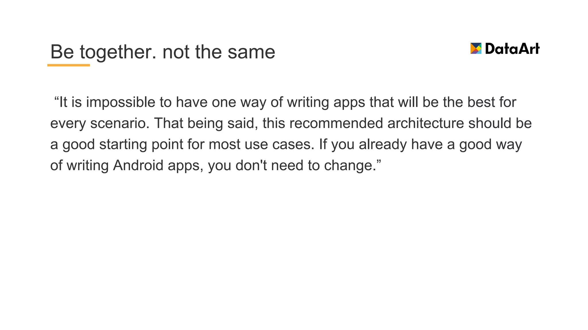 “It is impossible to have one way of writing apps that will be the best for
every scenario. That being said, this recommended architecture should be
a good starting point for most use cases. If you already have a good way
of writing Android apps, you don't need to change.”
Be together. not the same
 