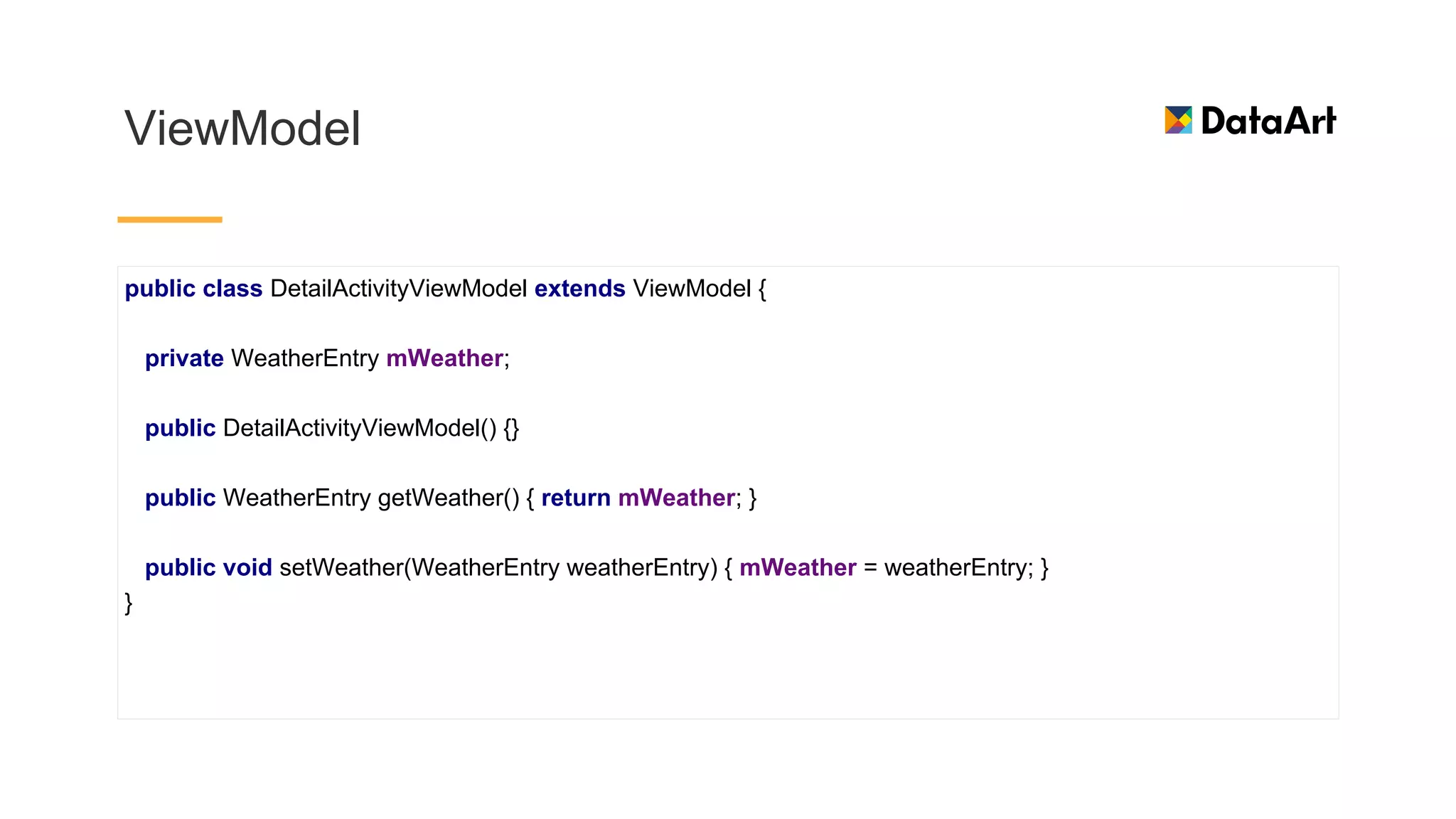 ViewModel
public class DetailActivityViewModel extends ViewModel {
private WeatherEntry mWeather;
public DetailActivityViewModel() {}
public WeatherEntry getWeather() { return mWeather; }
public void setWeather(WeatherEntry weatherEntry) { mWeather = weatherEntry; }
}
 