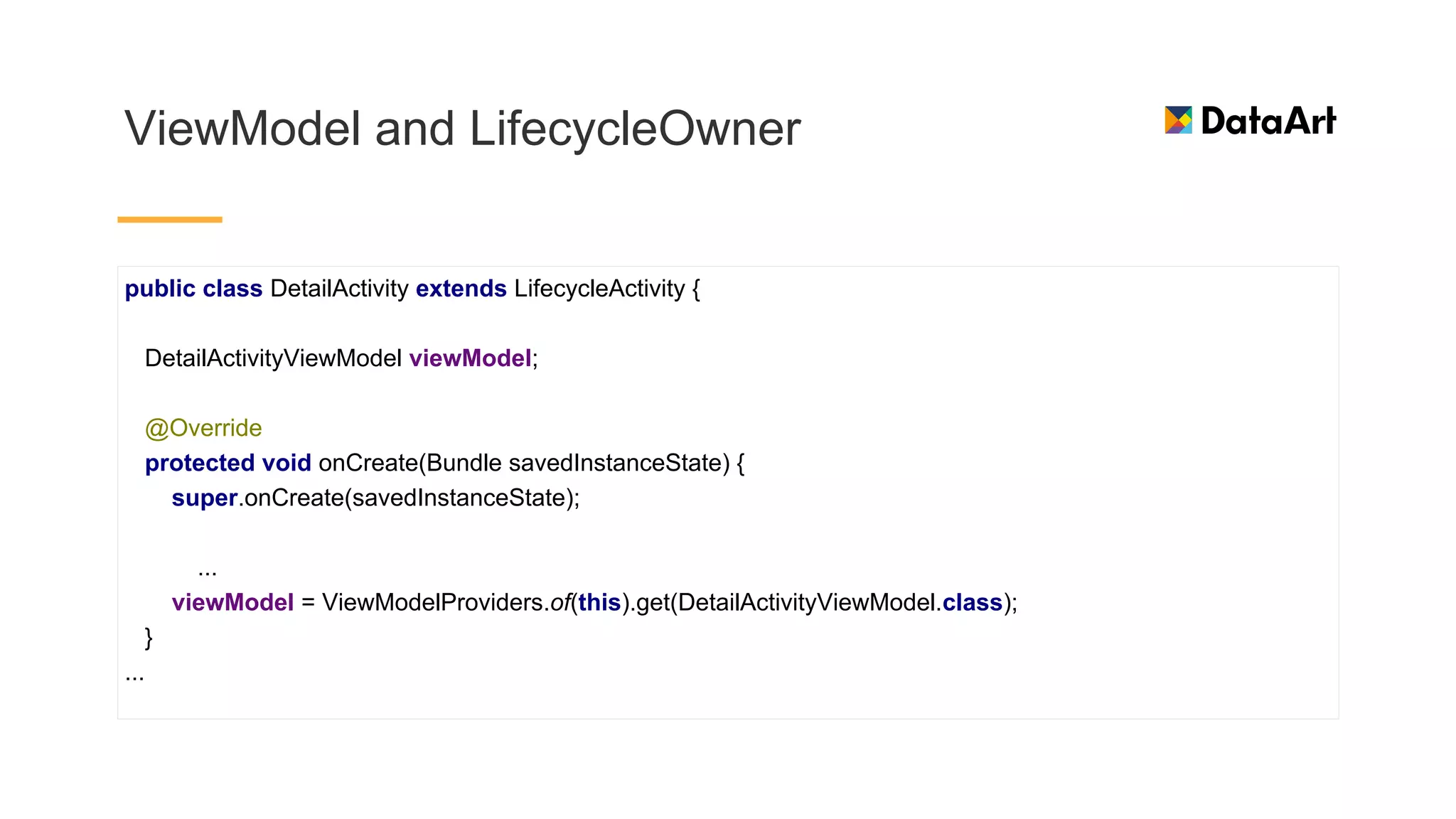 ViewModel and LifecycleOwner
public class DetailActivity extends LifecycleActivity {
DetailActivityViewModel viewModel;
@Override
protected void onCreate(Bundle savedInstanceState) {
super.onCreate(savedInstanceState);
...
viewModel = ViewModelProviders.of(this).get(DetailActivityViewModel.class);
}
...
 