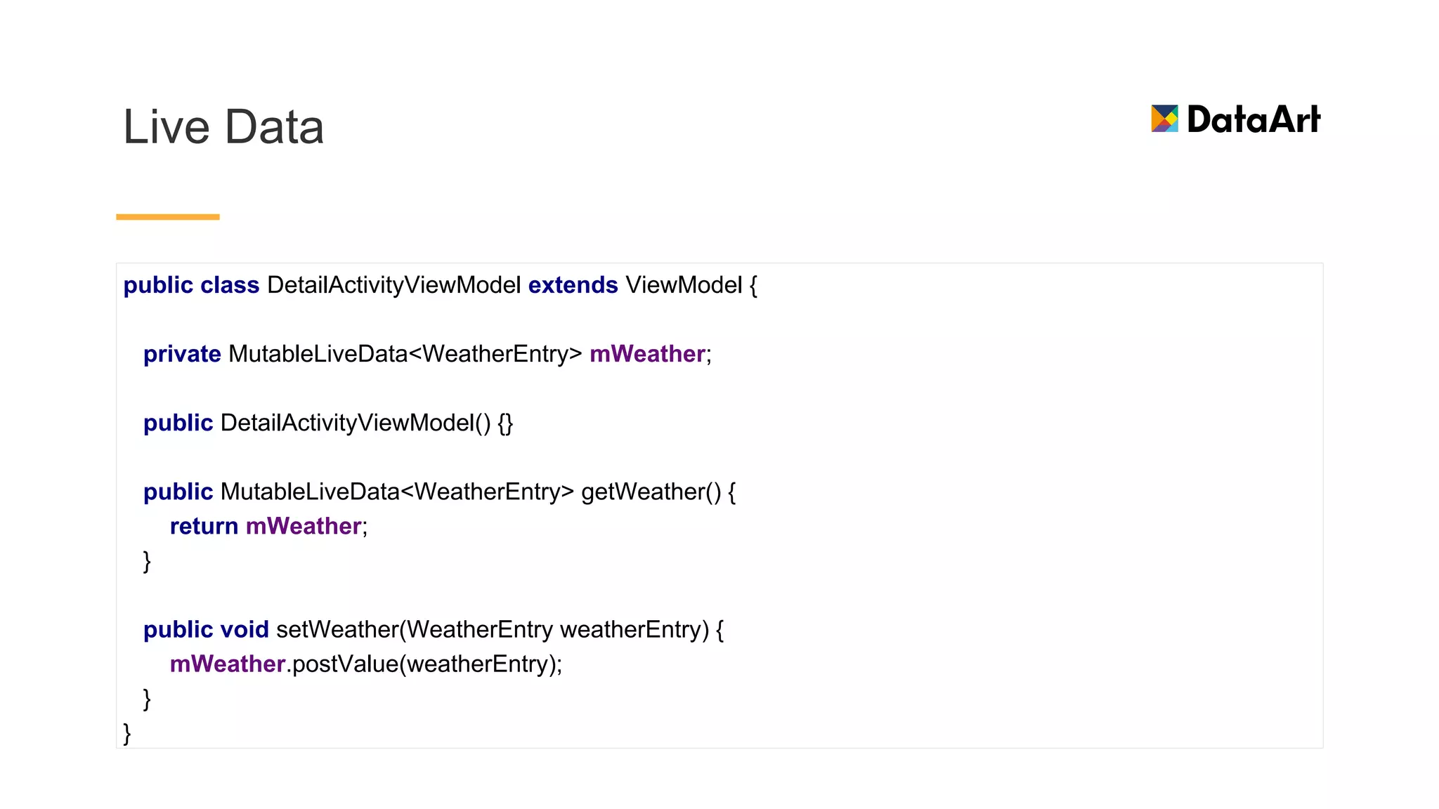 Live Data
public class DetailActivityViewModel extends ViewModel {
private MutableLiveData<WeatherEntry> mWeather;
public DetailActivityViewModel() {}
public MutableLiveData<WeatherEntry> getWeather() {
return mWeather;
}
public void setWeather(WeatherEntry weatherEntry) {
mWeather.postValue(weatherEntry);
}
}
 