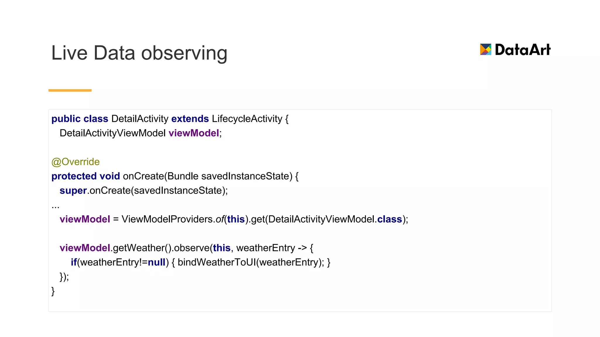 Live Data observing
public class DetailActivity extends LifecycleActivity {
DetailActivityViewModel viewModel;
@Override
protected void onCreate(Bundle savedInstanceState) {
super.onCreate(savedInstanceState);
...
viewModel = ViewModelProviders.of(this).get(DetailActivityViewModel.class);
viewModel.getWeather().observe(this, weatherEntry -> {
if(weatherEntry!=null) { bindWeatherToUI(weatherEntry); }
});
}
 