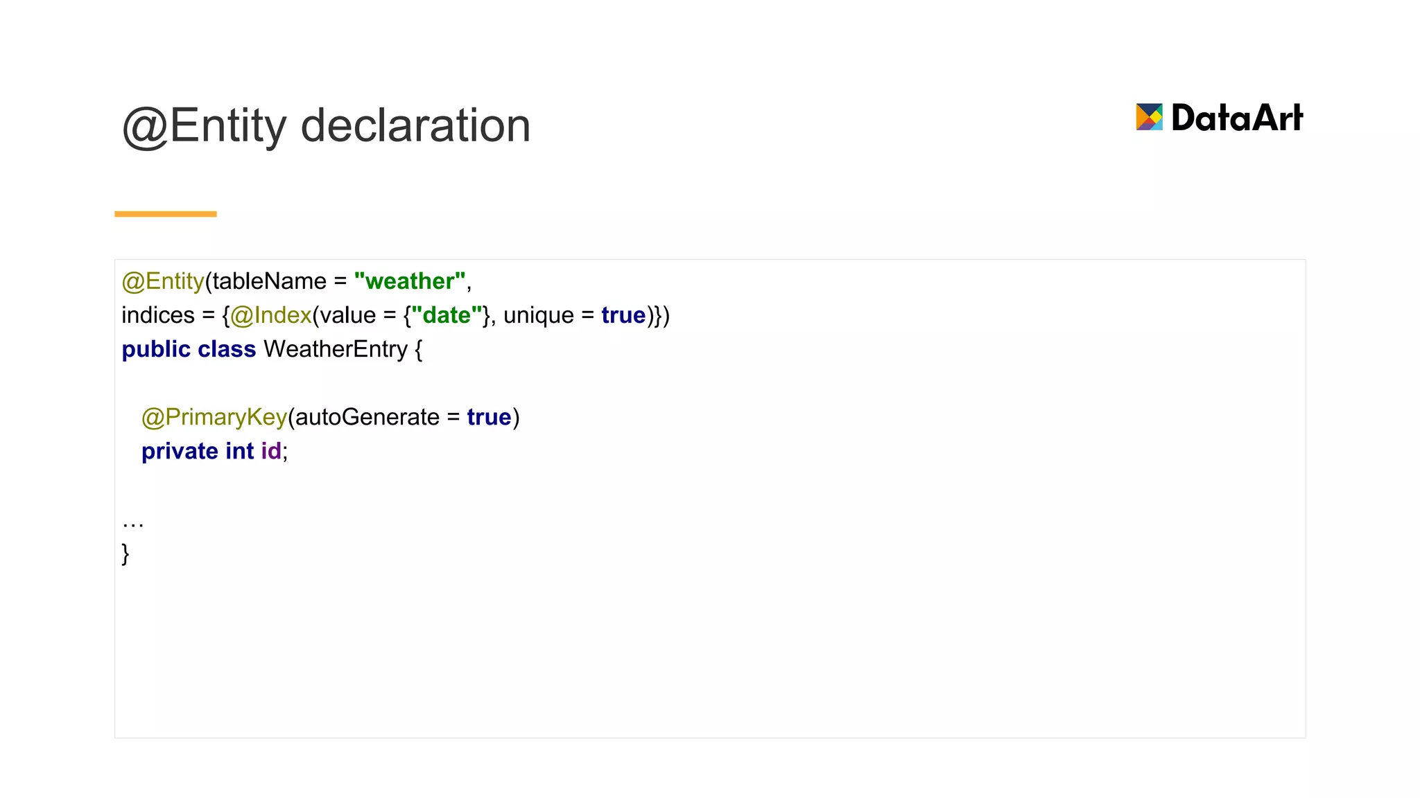 @Entity declaration
@Entity(tableName = "weather",
indices = {@Index(value = {"date"}, unique = true)})
public class WeatherEntry {
@PrimaryKey(autoGenerate = true)
private int id;
…
}
 