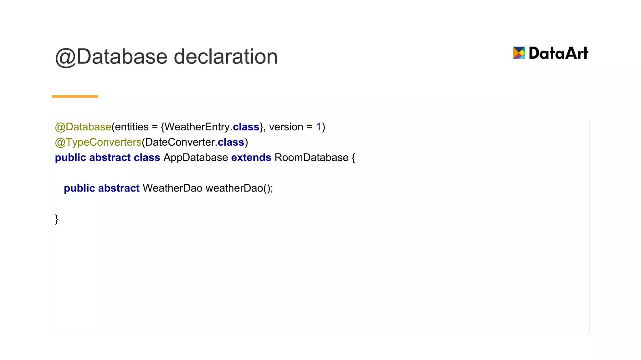 @Database declaration
@Database(entities = {WeatherEntry.class}, version = 1)
@TypeConverters(DateConverter.class)
public abstract class AppDatabase extends RoomDatabase {
public abstract WeatherDao weatherDao();
}
 