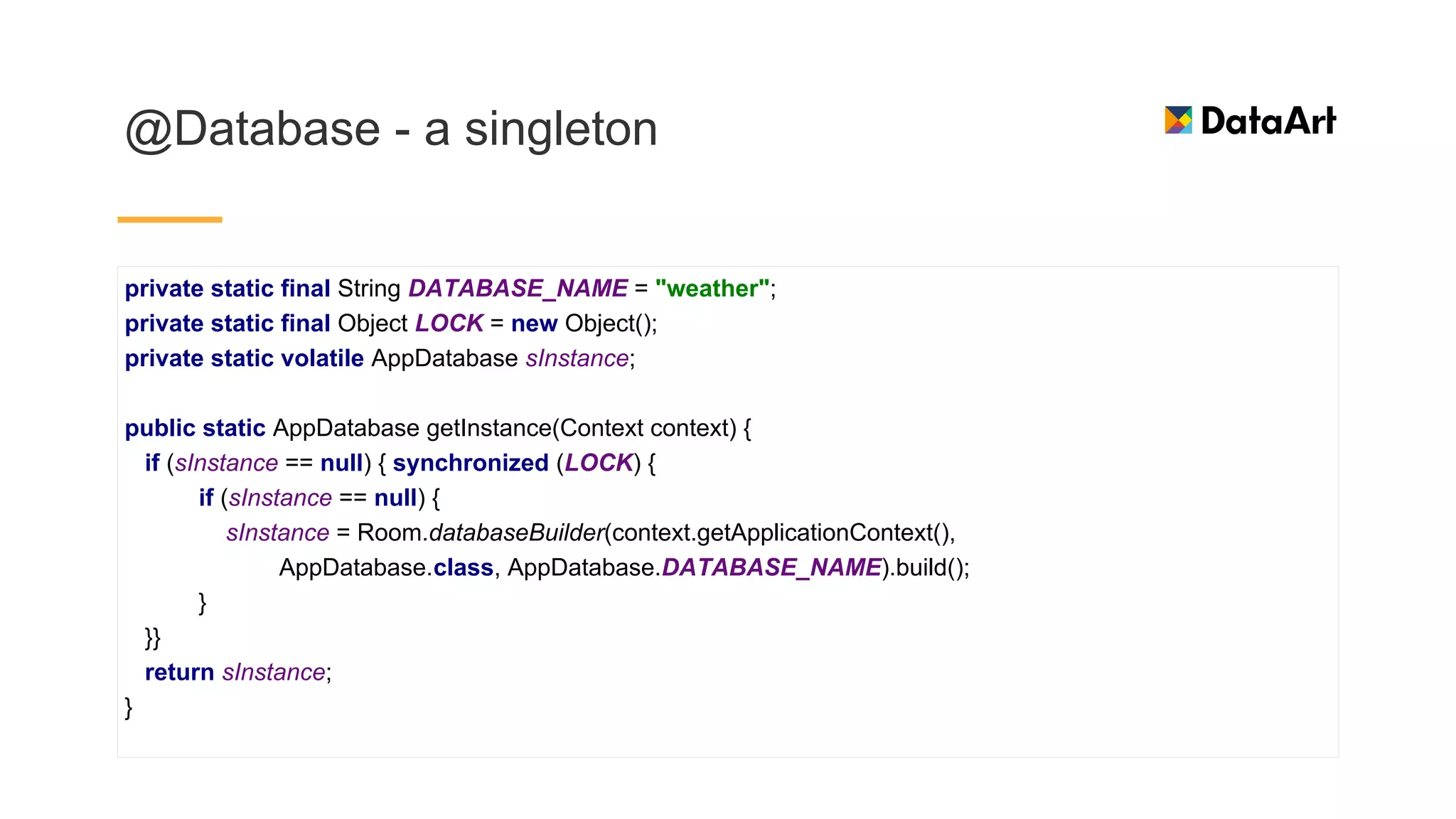 @Database - a singleton
private static final String DATABASE_NAME = "weather";
private static final Object LOCK = new Object();
private static volatile AppDatabase sInstance;
public static AppDatabase getInstance(Context context) {
if (sInstance == null) { synchronized (LOCK) {
if (sInstance == null) {
sInstance = Room.databaseBuilder(context.getApplicationContext(),
AppDatabase.class, AppDatabase.DATABASE_NAME).build();
}
}}
return sInstance;
}
 