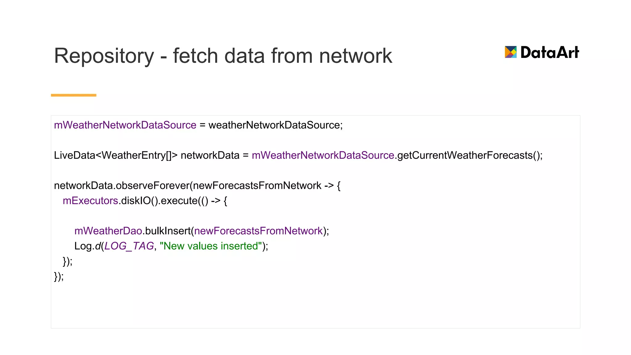 Repository - fetch data from network
mWeatherNetworkDataSource = weatherNetworkDataSource;
LiveData<WeatherEntry[]> networkData = mWeatherNetworkDataSource.getCurrentWeatherForecasts();
networkData.observeForever(newForecastsFromNetwork -> {
mExecutors.diskIO().execute(() -> {
mWeatherDao.bulkInsert(newForecastsFromNetwork);
Log.d(LOG_TAG, "New values inserted");
});
});
 