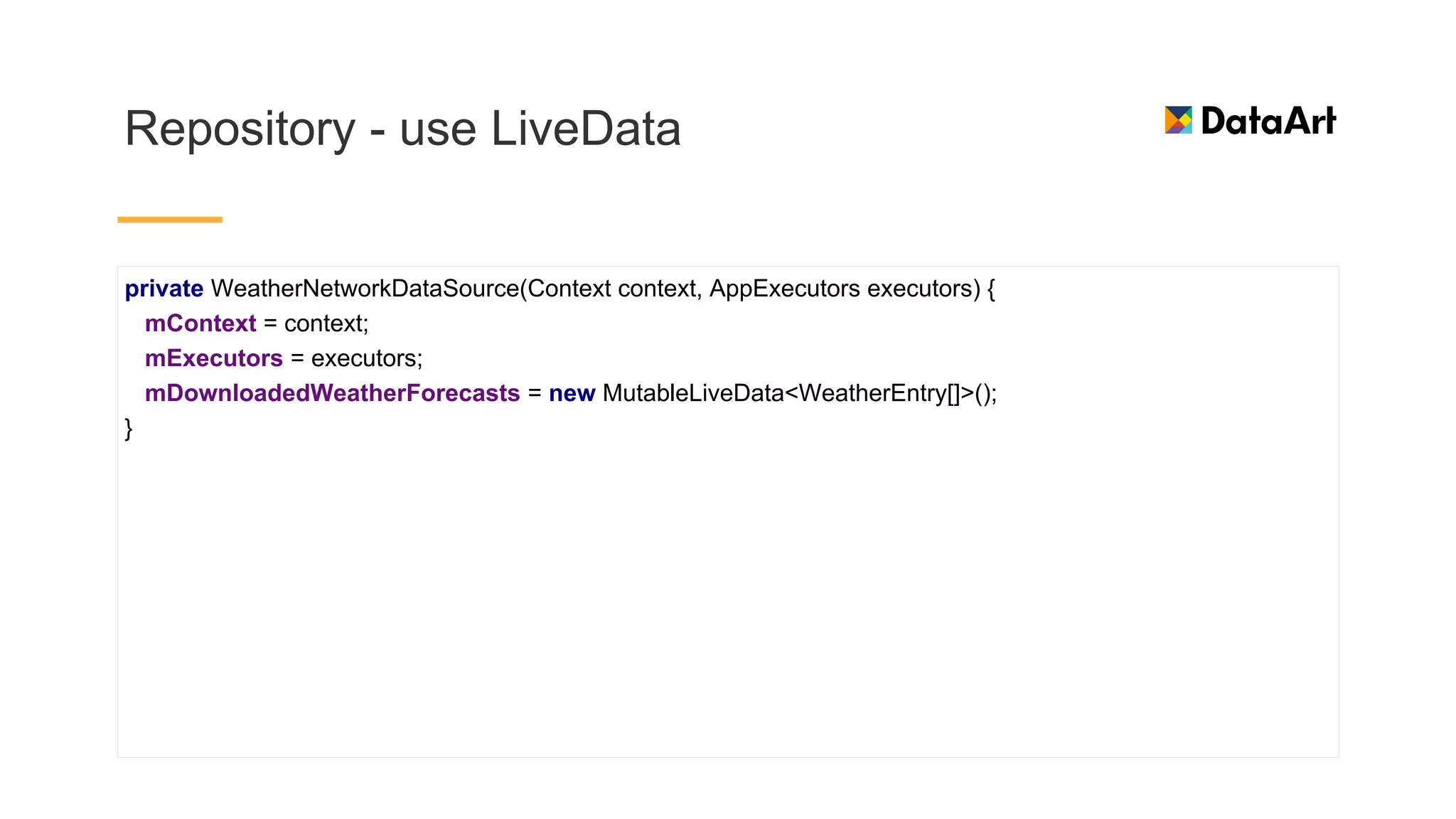 Repository - use LiveData
private WeatherNetworkDataSource(Context context, AppExecutors executors) {
mContext = context;
mExecutors = executors;
mDownloadedWeatherForecasts = new MutableLiveData<WeatherEntry[]>();
}
 