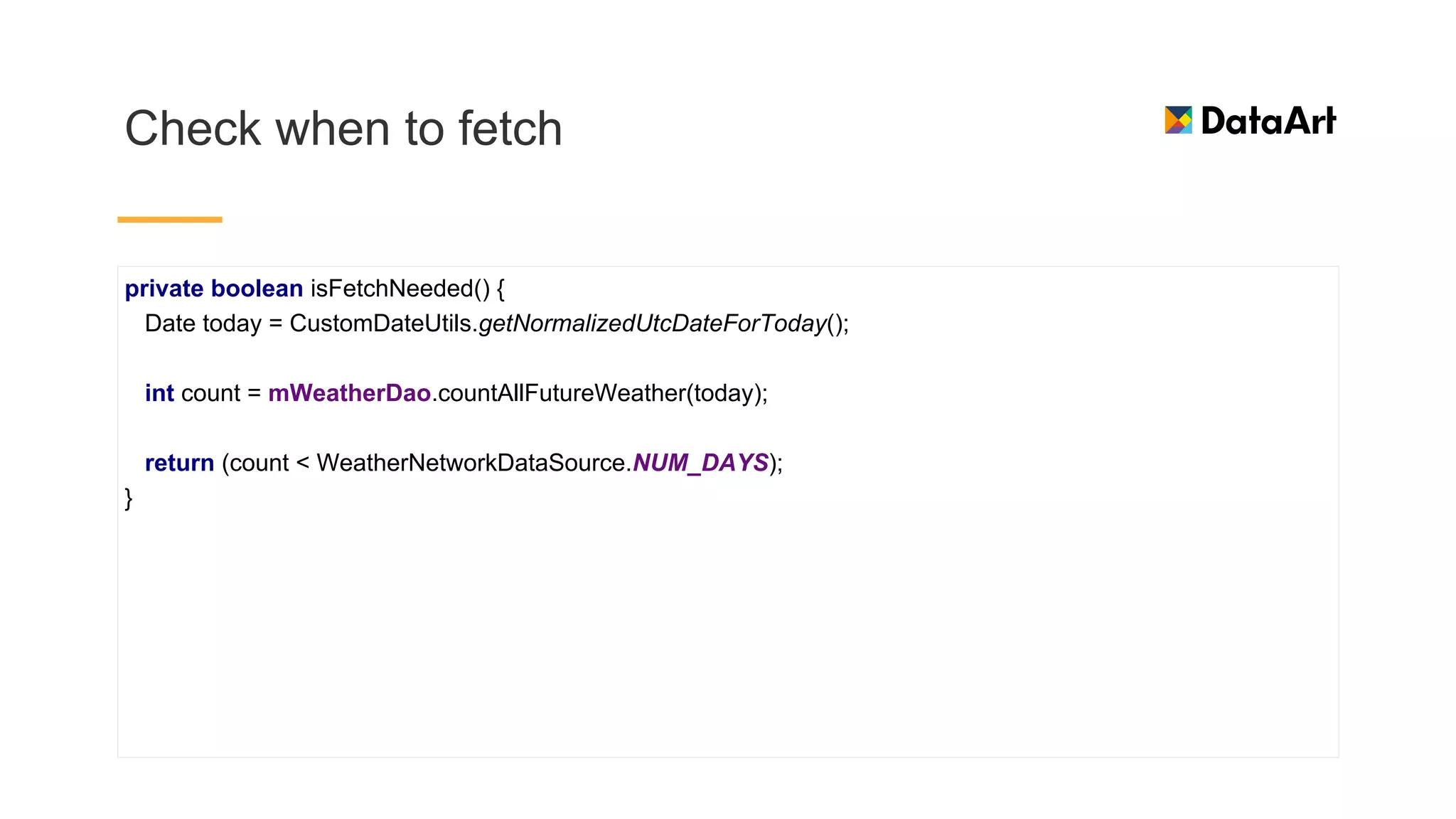 Check when to fetch
private boolean isFetchNeeded() {
Date today = CustomDateUtils.getNormalizedUtcDateForToday();
int count = mWeatherDao.countAllFutureWeather(today);
return (count < WeatherNetworkDataSource.NUM_DAYS);
}
 
