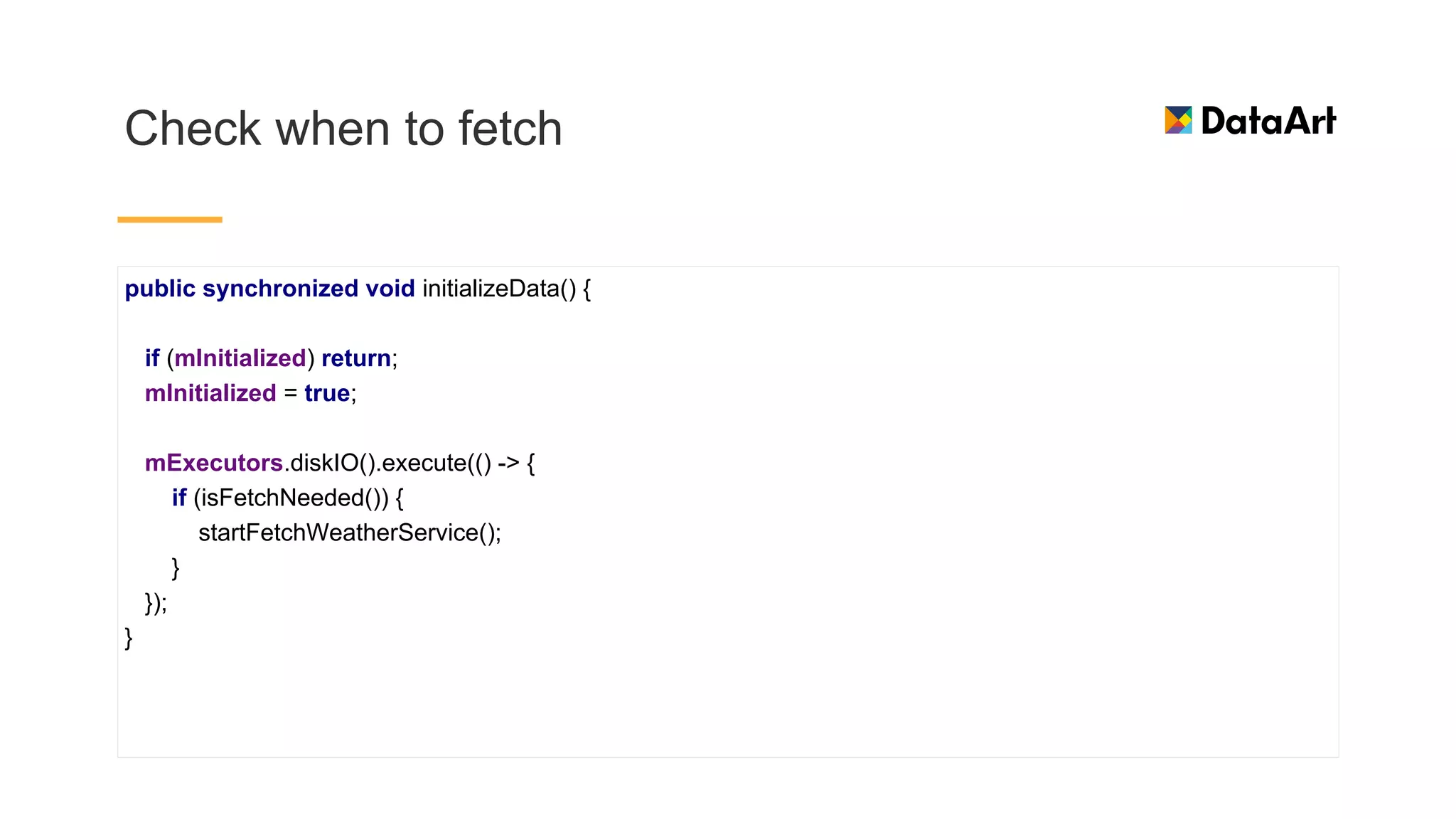Check when to fetch
public synchronized void initializeData() {
if (mInitialized) return;
mInitialized = true;
mExecutors.diskIO().execute(() -> {
if (isFetchNeeded()) {
startFetchWeatherService();
}
});
}
 