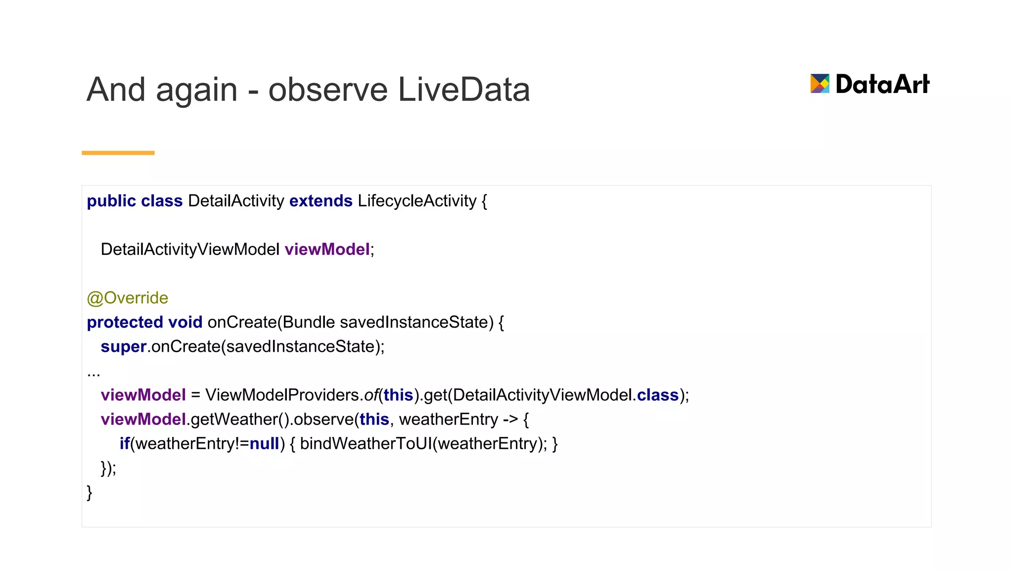 And again - observe LiveData
public class DetailActivity extends LifecycleActivity {
DetailActivityViewModel viewModel;
@Override
protected void onCreate(Bundle savedInstanceState) {
super.onCreate(savedInstanceState);
...
viewModel = ViewModelProviders.of(this).get(DetailActivityViewModel.class);
viewModel.getWeather().observe(this, weatherEntry -> {
if(weatherEntry!=null) { bindWeatherToUI(weatherEntry); }
});
}
 