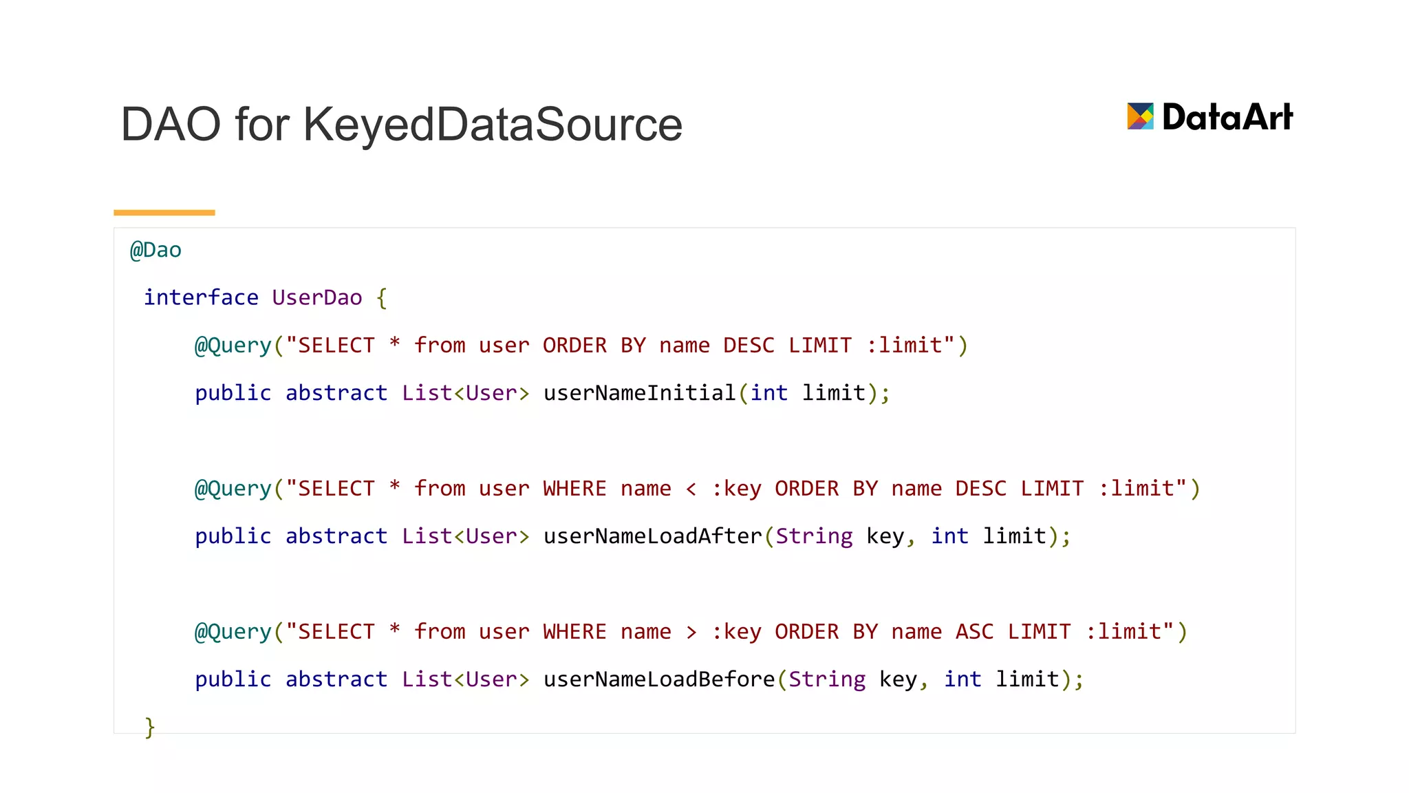 DAO for KeyedDataSource
@Dao
interface UserDao {
@Query("SELECT * from user ORDER BY name DESC LIMIT :limit")
public abstract List<User> userNameInitial(int limit);
@Query("SELECT * from user WHERE name < :key ORDER BY name DESC LIMIT :limit")
public abstract List<User> userNameLoadAfter(String key, int limit);
@Query("SELECT * from user WHERE name > :key ORDER BY name ASC LIMIT :limit")
public abstract List<User> userNameLoadBefore(String key, int limit);
}
 