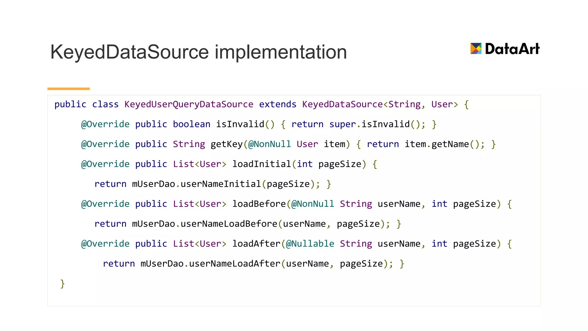 KeyedDataSource implementation
public class KeyedUserQueryDataSource extends KeyedDataSource<String, User> {
@Override public boolean isInvalid() { return super.isInvalid(); }
@Override public String getKey(@NonNull User item) { return item.getName(); }
@Override public List<User> loadInitial(int pageSize) {
return mUserDao.userNameInitial(pageSize); }
@Override public List<User> loadBefore(@NonNull String userName, int pageSize) {
return mUserDao.userNameLoadBefore(userName, pageSize); }
@Override public List<User> loadAfter(@Nullable String userName, int pageSize) {
return mUserDao.userNameLoadAfter(userName, pageSize); }
}
 