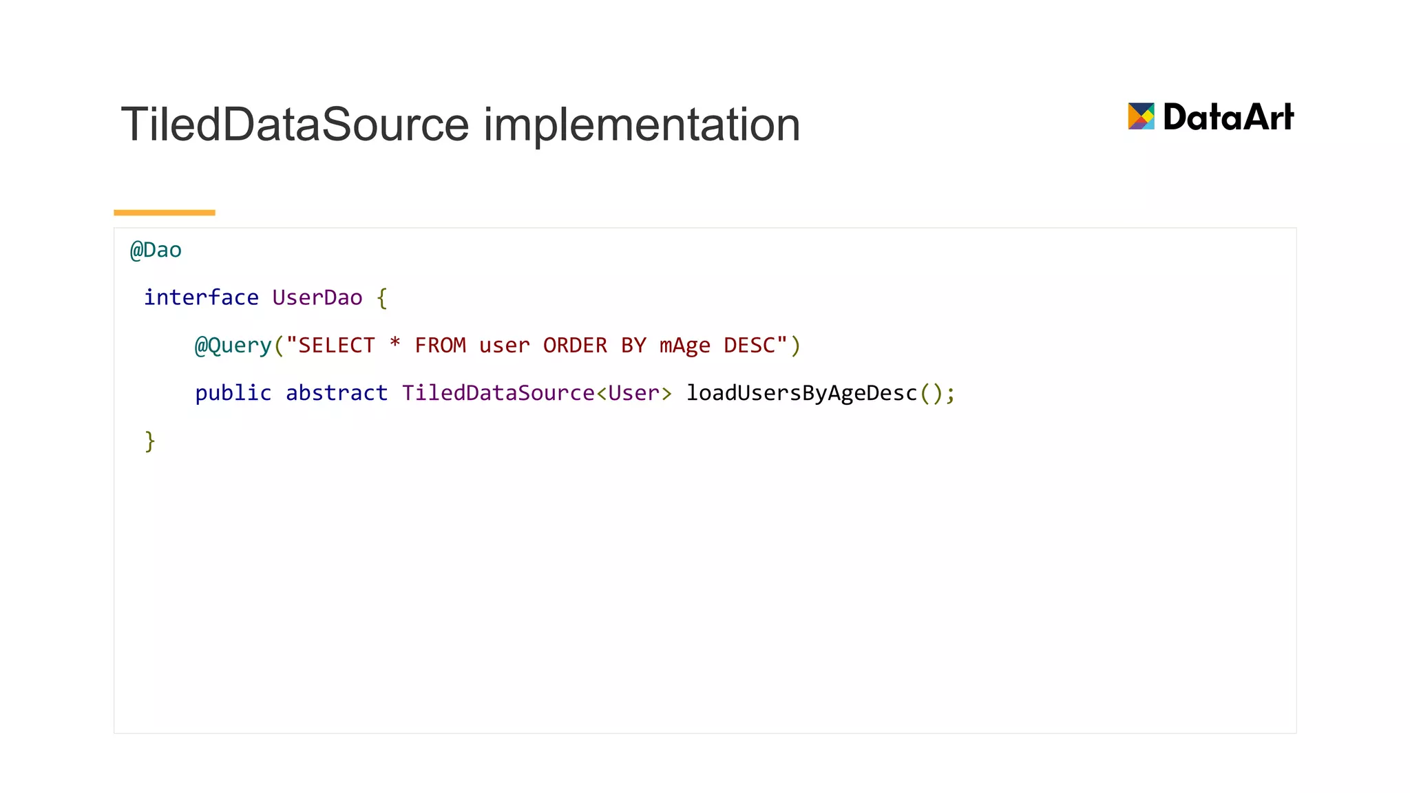 TiledDataSource implementation
@Dao
interface UserDao {
@Query("SELECT * FROM user ORDER BY mAge DESC")
public abstract TiledDataSource<User> loadUsersByAgeDesc();
}
 