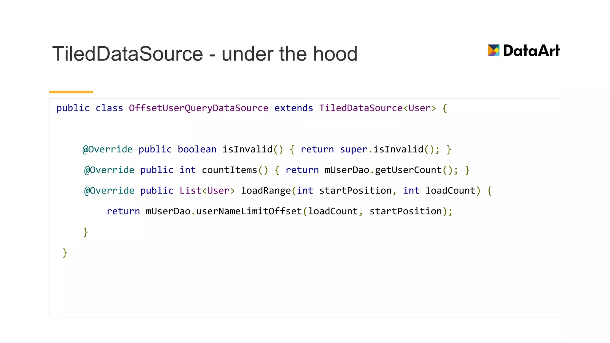 TiledDataSource - under the hood
public class OffsetUserQueryDataSource extends TiledDataSource<User> {
@Override public boolean isInvalid() { return super.isInvalid(); }
@Override public int countItems() { return mUserDao.getUserCount(); }
@Override public List<User> loadRange(int startPosition, int loadCount) {
return mUserDao.userNameLimitOffset(loadCount, startPosition);
}
}
 