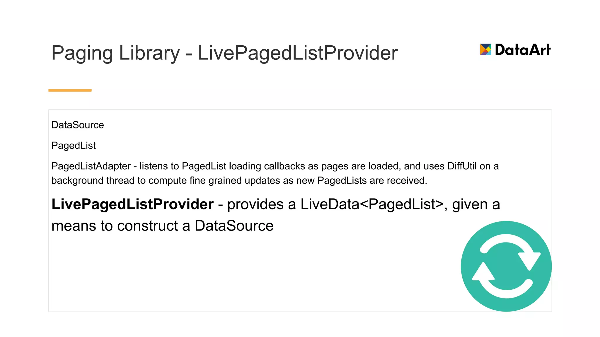 Paging Library - LivePagedListProvider
DataSource
PagedList
PagedListAdapter - listens to PagedList loading callbacks as pages are loaded, and uses DiffUtil on a
background thread to compute fine grained updates as new PagedLists are received.
LivePagedListProvider - provides a LiveData<PagedList>, given a
means to construct a DataSource
 