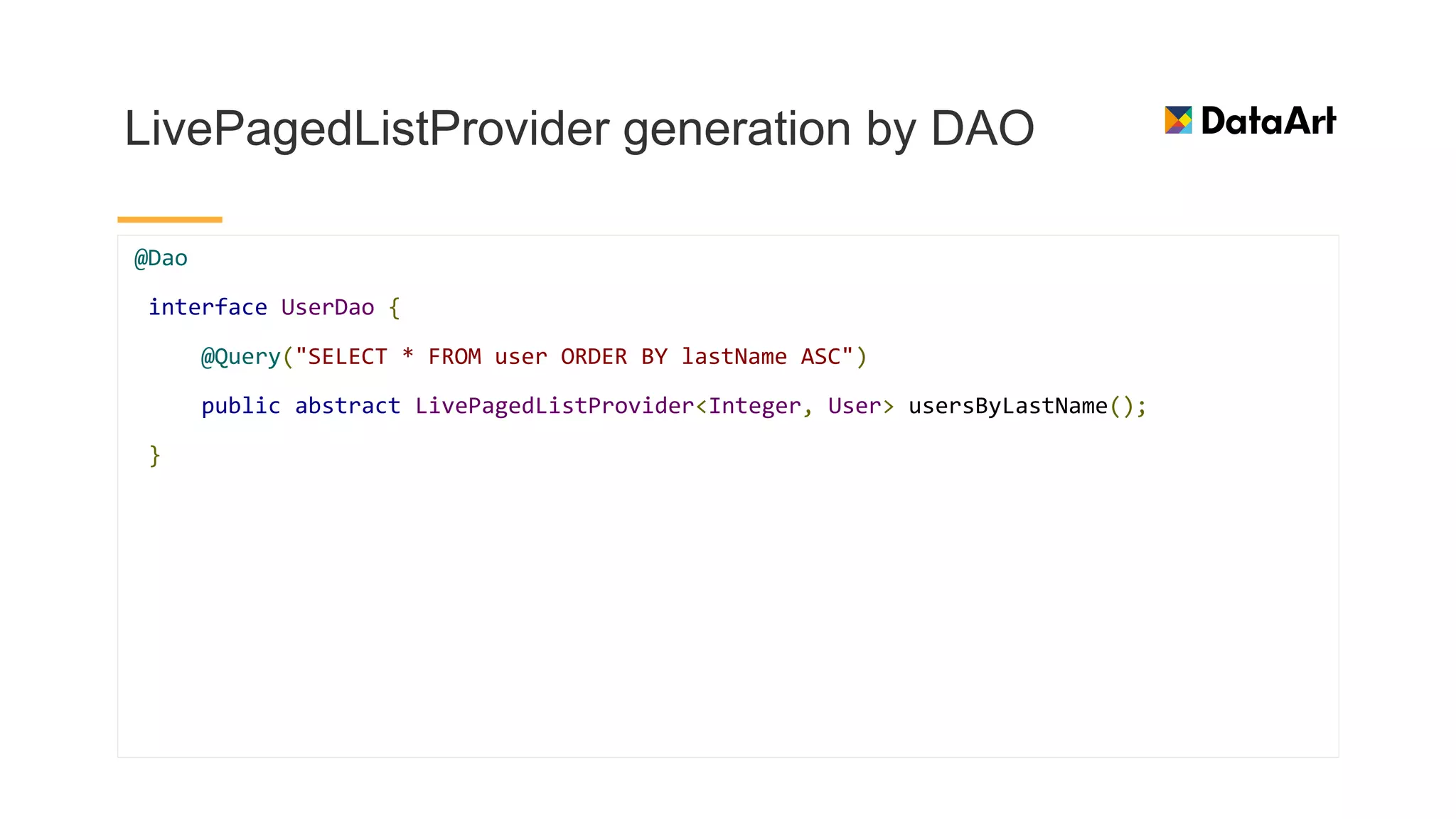 LivePagedListProvider generation by DAO
@Dao
interface UserDao {
@Query("SELECT * FROM user ORDER BY lastName ASC")
public abstract LivePagedListProvider<Integer, User> usersByLastName();
}
 