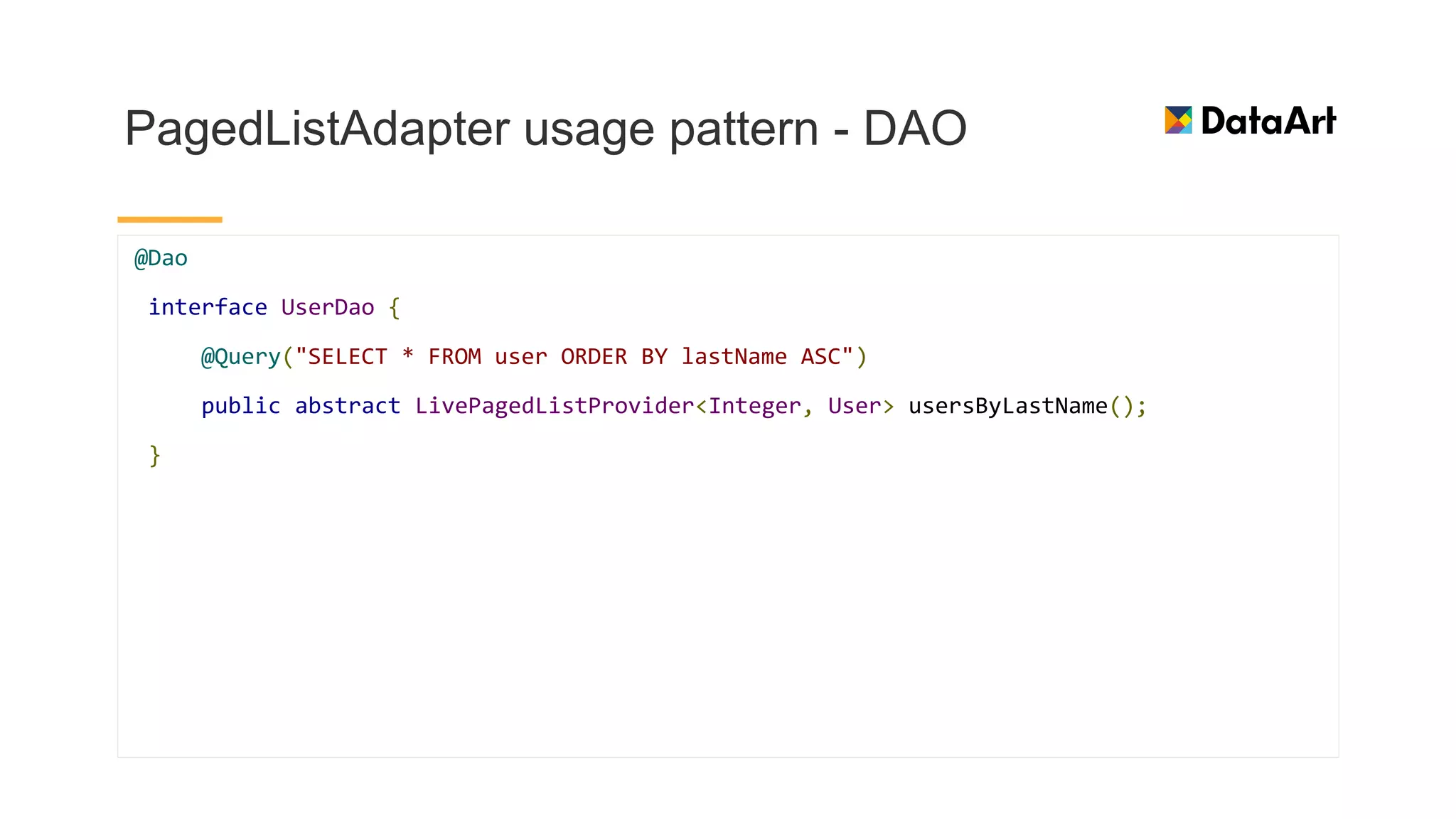 PagedListAdapter usage pattern - DAO
@Dao
interface UserDao {
@Query("SELECT * FROM user ORDER BY lastName ASC")
public abstract LivePagedListProvider<Integer, User> usersByLastName();
}
 