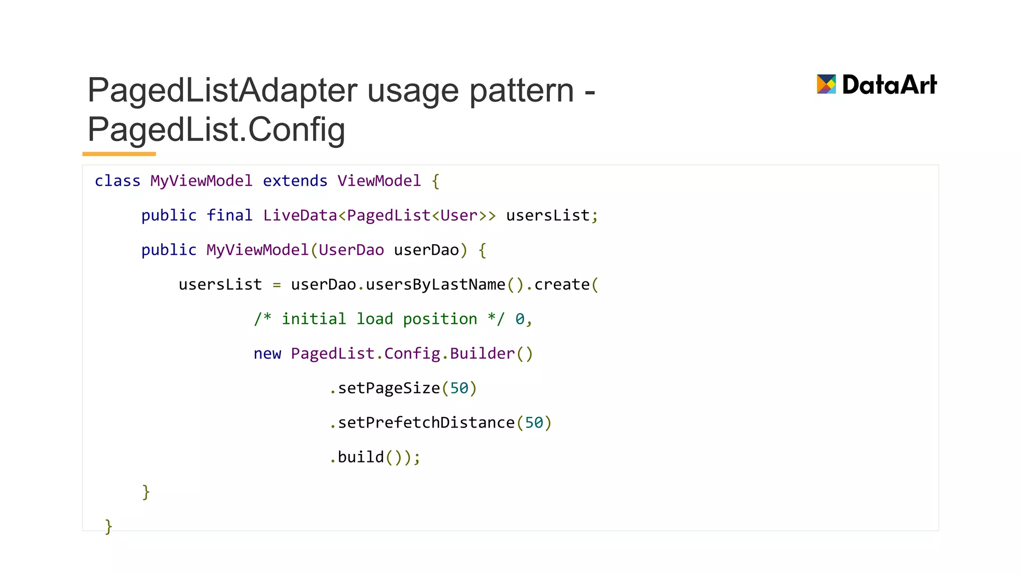 PagedListAdapter usage pattern -
PagedList.Config
class MyViewModel extends ViewModel {
public final LiveData<PagedList<User>> usersList;
public MyViewModel(UserDao userDao) {
usersList = userDao.usersByLastName().create(
/* initial load position */ 0,
new PagedList.Config.Builder()
.setPageSize(50)
.setPrefetchDistance(50)
.build());
}
}
 