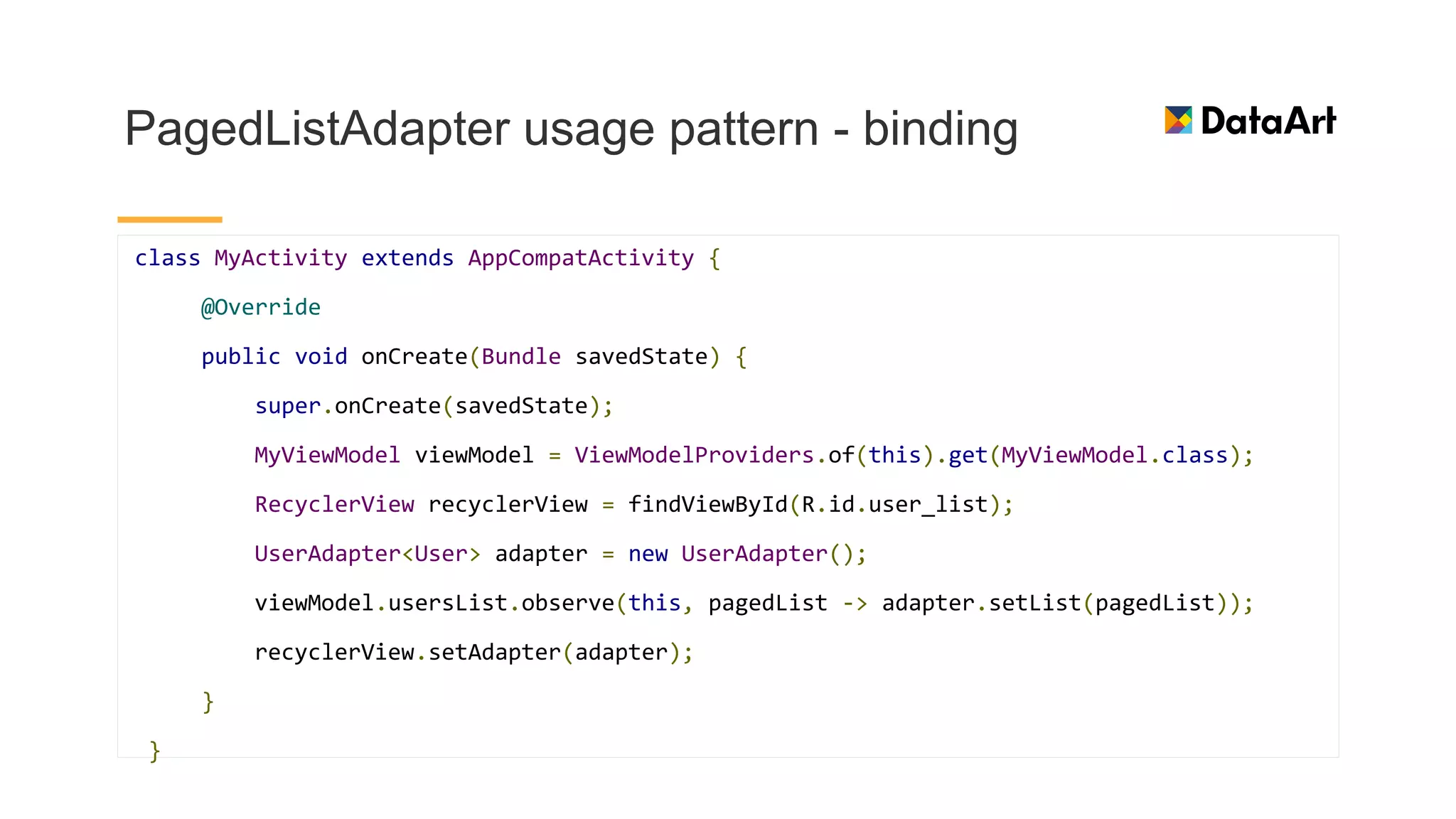 PagedListAdapter usage pattern - binding
class MyActivity extends AppCompatActivity {
@Override
public void onCreate(Bundle savedState) {
super.onCreate(savedState);
MyViewModel viewModel = ViewModelProviders.of(this).get(MyViewModel.class);
RecyclerView recyclerView = findViewById(R.id.user_list);
UserAdapter<User> adapter = new UserAdapter();
viewModel.usersList.observe(this, pagedList -> adapter.setList(pagedList));
recyclerView.setAdapter(adapter);
}
}
 