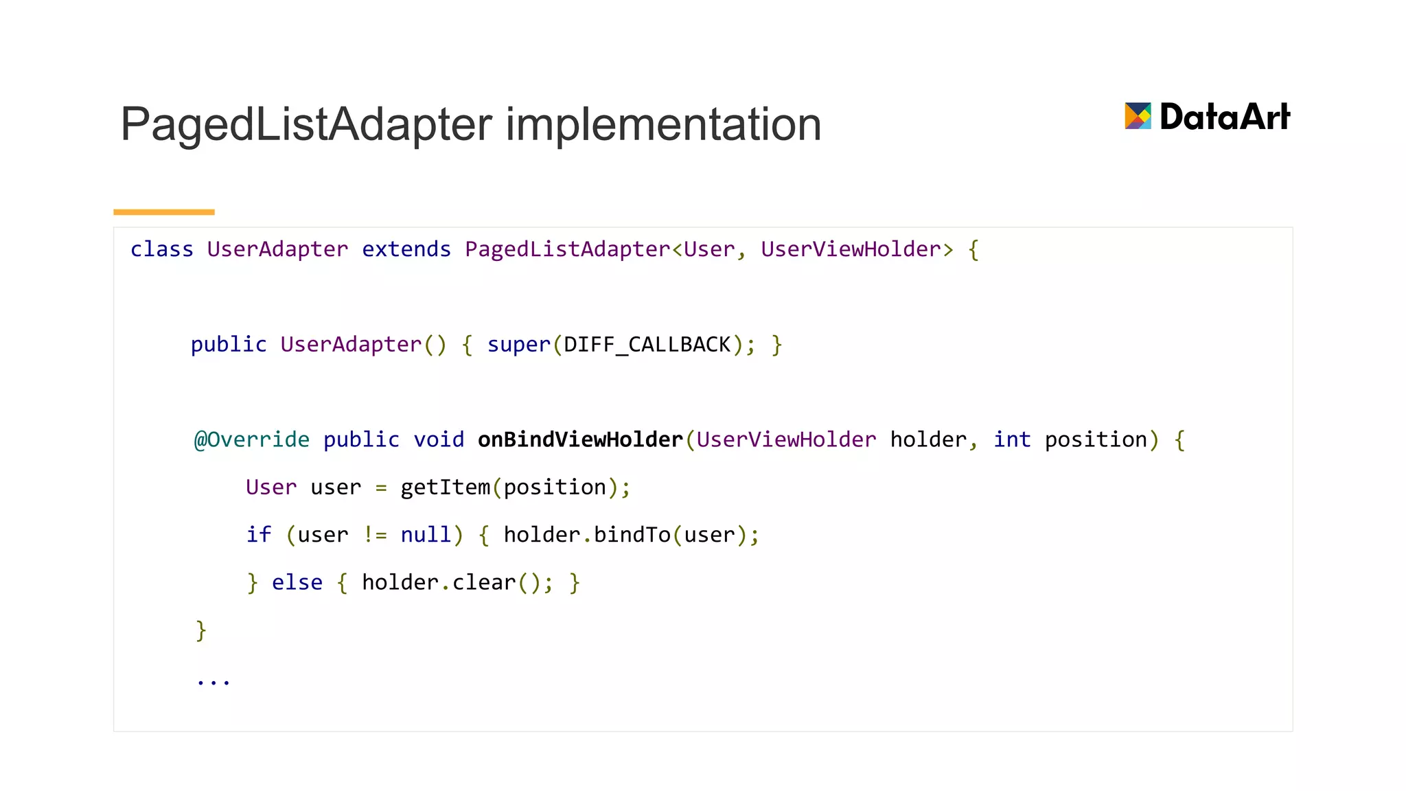 PagedListAdapter implementation
class UserAdapter extends PagedListAdapter<User, UserViewHolder> {
public UserAdapter() { super(DIFF_CALLBACK); }
@Override public void onBindViewHolder(UserViewHolder holder, int position) {
User user = getItem(position);
if (user != null) { holder.bindTo(user);
} else { holder.clear(); }
}
...
 