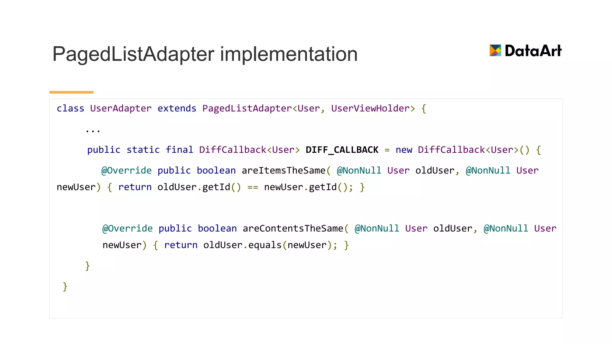 PagedListAdapter implementation
class UserAdapter extends PagedListAdapter<User, UserViewHolder> {
...
public static final DiffCallback<User> DIFF_CALLBACK = new DiffCallback<User>() {
@Override public boolean areItemsTheSame( @NonNull User oldUser, @NonNull User
newUser) { return oldUser.getId() == newUser.getId(); }
@Override public boolean areContentsTheSame( @NonNull User oldUser, @NonNull User
newUser) { return oldUser.equals(newUser); }
}
}
 