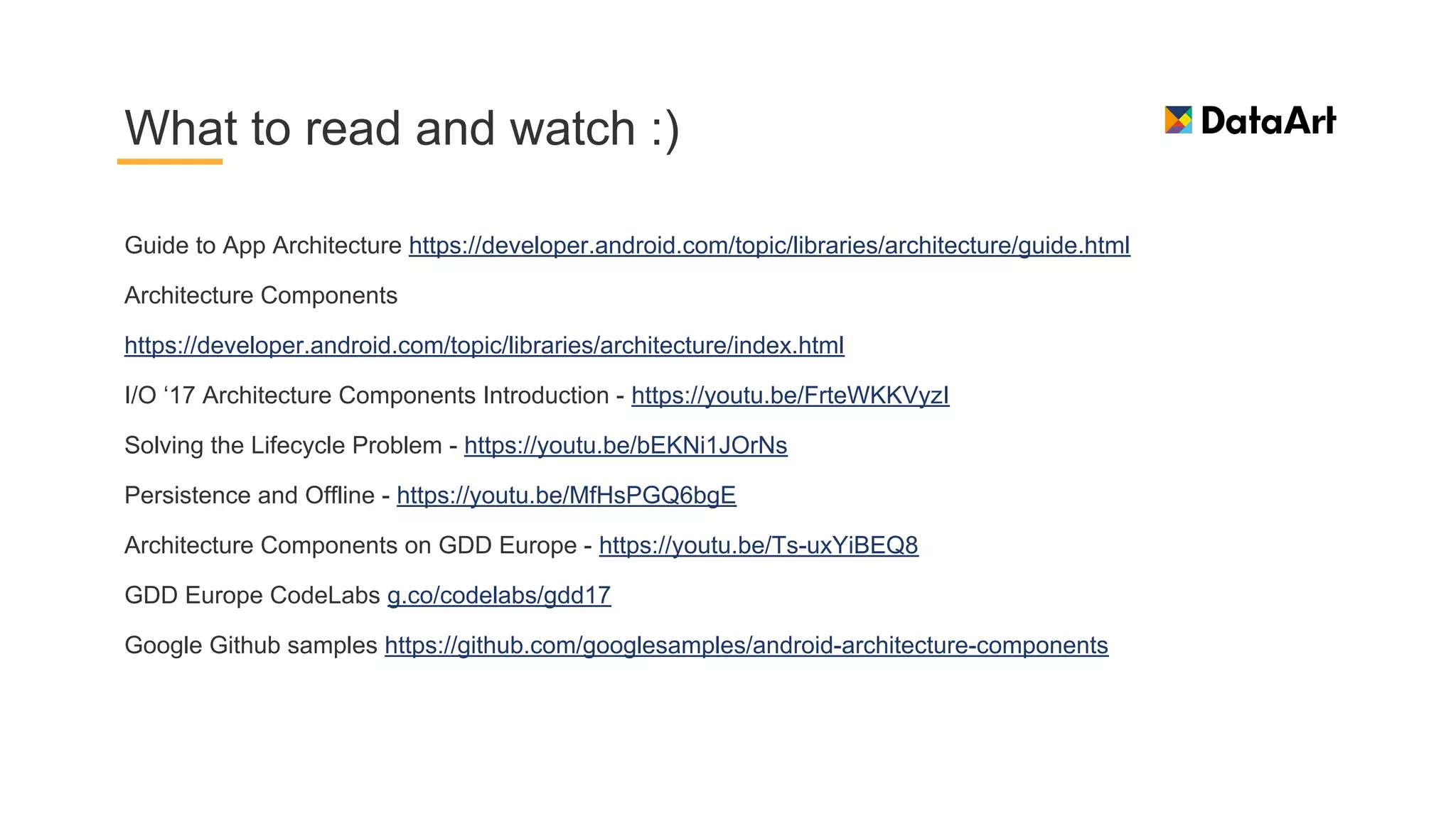 Guide to App Architecture https://developer.android.com/topic/libraries/architecture/guide.html
Architecture Components
https://developer.android.com/topic/libraries/architecture/index.html
I/O ‘17 Architecture Components Introduction - https://youtu.be/FrteWKKVyzI
Solving the Lifecycle Problem - https://youtu.be/bEKNi1JOrNs
Persistence and Offline - https://youtu.be/MfHsPGQ6bgE
Architecture Components on GDD Europe - https://youtu.be/Ts-uxYiBEQ8
GDD Europe CodeLabs g.co/codelabs/gdd17
Google Github samples https://github.com/googlesamples/android-architecture-components
What to read and watch :)
 