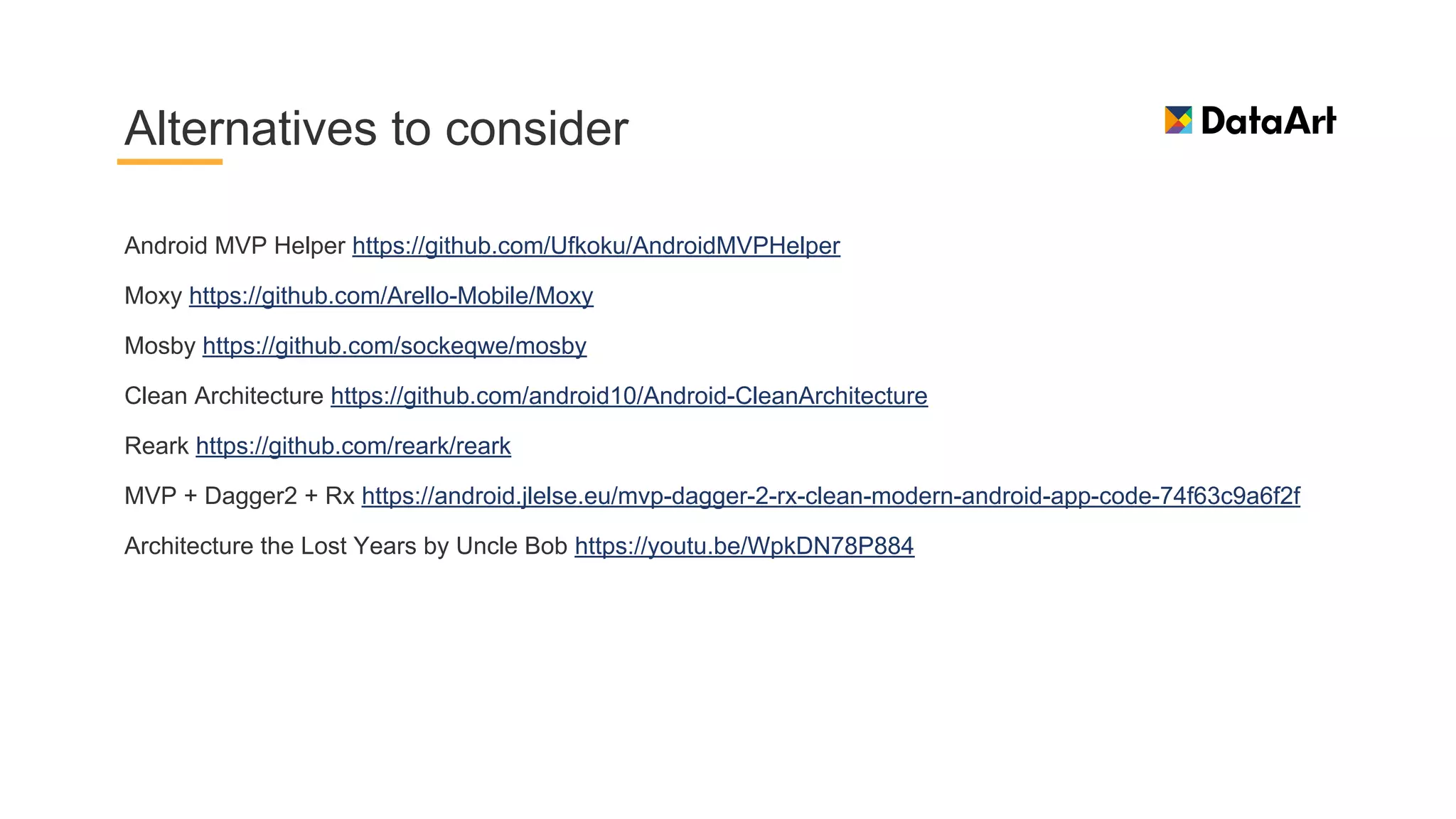 Android MVP Helper https://github.com/Ufkoku/AndroidMVPHelper
Moxy https://github.com/Arello-Mobile/Moxy
Mosby https://github.com/sockeqwe/mosby
Clean Architecture https://github.com/android10/Android-CleanArchitecture
Reark https://github.com/reark/reark
MVP + Dagger2 + Rx https://android.jlelse.eu/mvp-dagger-2-rx-clean-modern-android-app-code-74f63c9a6f2f
Architecture the Lost Years by Uncle Bob https://youtu.be/WpkDN78P884
Alternatives to consider
 