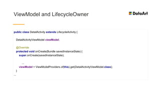 ViewModel and LifecycleOwner
public class DetailActivity extends LifecycleActivity {
DetailActivityViewModel viewModel;
@Override
protected void onCreate(Bundle savedInstanceState) {
super.onCreate(savedInstanceState);
...
viewModel = ViewModelProviders.of(this).get(DetailActivityViewModel.class);
}
...
 