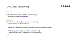 Live Data observing
public class DetailActivity extends LifecycleActivity {
DetailActivityViewModel viewModel;
@Override
protected void onCreate(Bundle savedInstanceState) {
super.onCreate(savedInstanceState);
...
viewModel = ViewModelProviders.of(this).get(DetailActivityViewModel.class);
viewModel.getWeather().observe(this, weatherEntry -> {
if(weatherEntry!=null) { bindWeatherToUI(weatherEntry); }
});
}
 