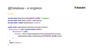 @Database - a singleton
private static final String DATABASE_NAME = "weather";
private static final Object LOCK = new Object();
private static volatile AppDatabase sInstance;
public static AppDatabase getInstance(Context context) {
if (sInstance == null) { synchronized (LOCK) {
if (sInstance == null) {
sInstance = Room.databaseBuilder(context.getApplicationContext(),
AppDatabase.class, AppDatabase.DATABASE_NAME).build();
}
}}
return sInstance;
}
 