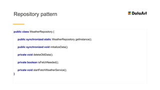 Repository pattern
public class WeatherRepository {
public synchronized static WeatherRepository getInstance();
public synchronized void initializeData();
private void deleteOldData();
private boolean isFetchNeeded();
private void startFetchWeatherService();
}
 