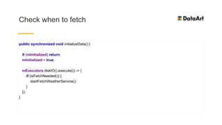 Check when to fetch
public synchronized void initializeData() {
if (mInitialized) return;
mInitialized = true;
mExecutors.diskIO().execute(() -> {
if (isFetchNeeded()) {
startFetchWeatherService();
}
});
}
 