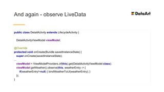 And again - observe LiveData
public class DetailActivity extends LifecycleActivity {
DetailActivityViewModel viewModel;
@Override
protected void onCreate(Bundle savedInstanceState) {
super.onCreate(savedInstanceState);
...
viewModel = ViewModelProviders.of(this).get(DetailActivityViewModel.class);
viewModel.getWeather().observe(this, weatherEntry -> {
if(weatherEntry!=null) { bindWeatherToUI(weatherEntry); }
});
}
 