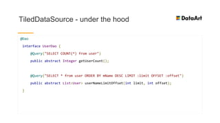 TiledDataSource - under the hood
@Dao
interface UserDao {
@Query("SELECT COUNT(*) from user")
public abstract Integer getUserCount();
@Query("SELECT * from user ORDER BY mName DESC LIMIT :limit OFFSET :offset")
public abstract List<User> userNameLimitOffset(int limit, int offset);
}
 