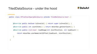 TiledDataSource - under the hood
public class OffsetUserQueryDataSource extends TiledDataSource<User> {
@Override public boolean isInvalid() { return super.isInvalid(); }
@Override public int countItems() { return mUserDao.getUserCount(); }
@Override public List<User> loadRange(int startPosition, int loadCount) {
return mUserDao.userNameLimitOffset(loadCount, startPosition);
}
}
 