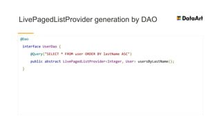 LivePagedListProvider generation by DAO
@Dao
interface UserDao {
@Query("SELECT * FROM user ORDER BY lastName ASC")
public abstract LivePagedListProvider<Integer, User> usersByLastName();
}
 
