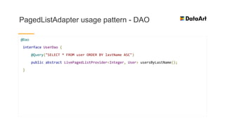 PagedListAdapter usage pattern - DAO
@Dao
interface UserDao {
@Query("SELECT * FROM user ORDER BY lastName ASC")
public abstract LivePagedListProvider<Integer, User> usersByLastName();
}
 