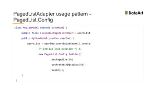 PagedListAdapter usage pattern -
PagedList.Config
class MyViewModel extends ViewModel {
public final LiveData<PagedList<User>> usersList;
public MyViewModel(UserDao userDao) {
usersList = userDao.usersByLastName().create(
/* initial load position */ 0,
new PagedList.Config.Builder()
.setPageSize(50)
.setPrefetchDistance(50)
.build());
}
}
 
