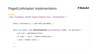 PagedListAdapter implementation
class UserAdapter extends PagedListAdapter<User, UserViewHolder> {
public UserAdapter() { super(DIFF_CALLBACK); }
@Override public void onBindViewHolder(UserViewHolder holder, int position) {
User user = getItem(position);
if (user != null) { holder.bindTo(user);
} else { holder.clear(); }
}
...
 